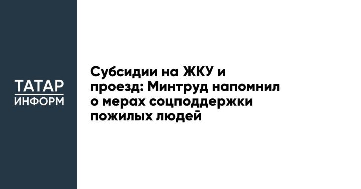 Субсидии на ЖКУ и проезд: Минтруд напомнил о мерах соцподдержки пожилых людей