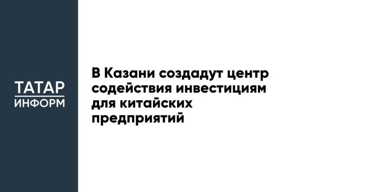 Центр содействия инвестициям в Казани привлечет инвесторов из Китая